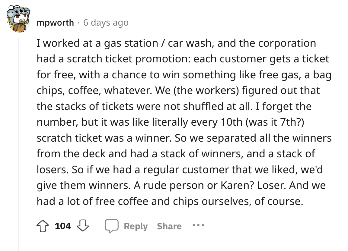 document - mpworth 6 days ago I worked at a gas station car wash, and the corporation had a scratch ticket promotion each customer gets a ticket for free, with a chance to win something free gas, a bag chips, coffee, whatever. We the workers figured out t